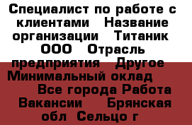 Специалист по работе с клиентами › Название организации ­ Титаник, ООО › Отрасль предприятия ­ Другое › Минимальный оклад ­ 22 000 - Все города Работа » Вакансии   . Брянская обл.,Сельцо г.